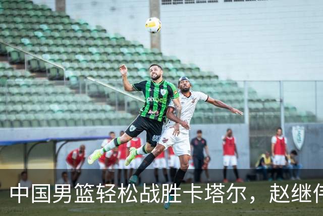 中国男篮轻松战胜卡塔尔，赵继伟表现之差引发争议